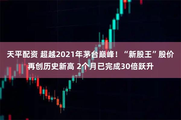 天平配资 超越2021年茅台巅峰！“新股王”股价再创历史新高 2个月已完成30倍跃升