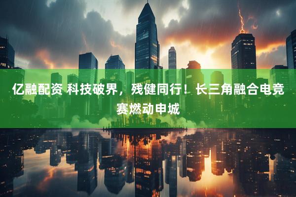 亿融配资 科技破界，残健同行！长三角融合电竞赛燃动申城