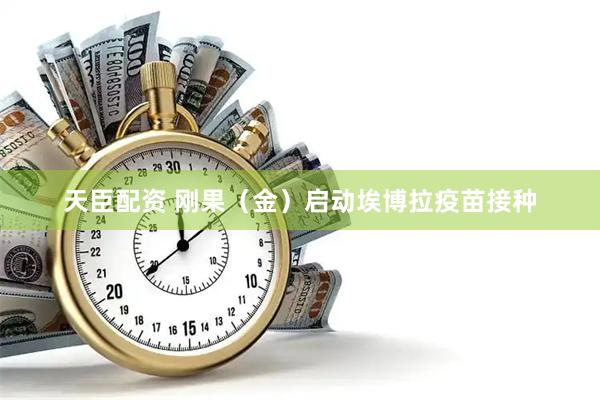 天臣配资 刚果（金）启动埃博拉疫苗接种