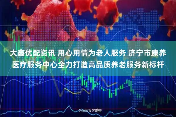 大鑫优配资讯 用心用情为老人服务 济宁市康养医疗服务中心全力打造高品质养老服务新标杆